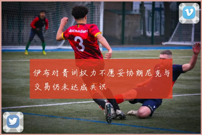 伊布对青训权力不愿妥协朗尼克与交易仍未达成共识