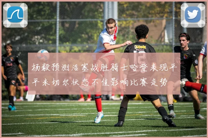 杨毅预测活塞战胜骑士哈登表现平平米切尔状态不佳影响比赛走势