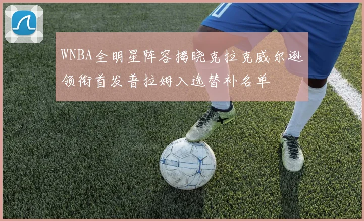 WNBA全明星阵容揭晓克拉克威尔逊领衔首发普拉姆入选替补名单