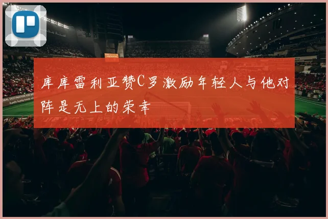 库库雷利亚赞C罗激励年轻人与他对阵是无上的荣幸