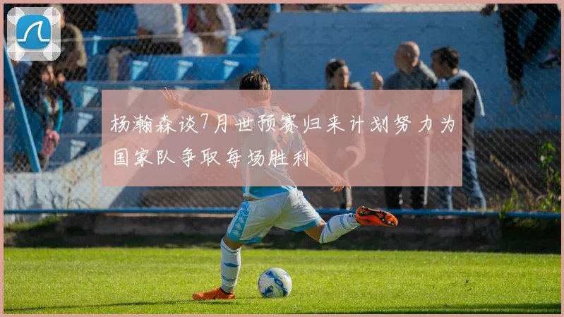 杨瀚森谈7月世预赛归来计划努力为国家队争取每场胜利