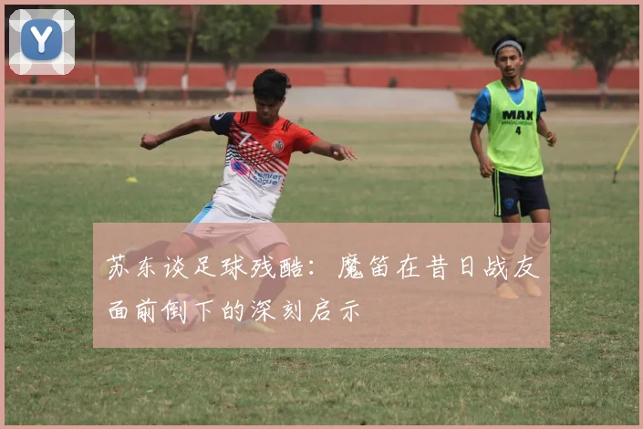 苏东谈足球残酷：魔笛在昔日战友面前倒下的深刻启示