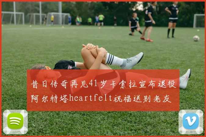 昔日传奇再见41岁卡索拉宣布退役阿尔特塔heartfelt祝福送别老友