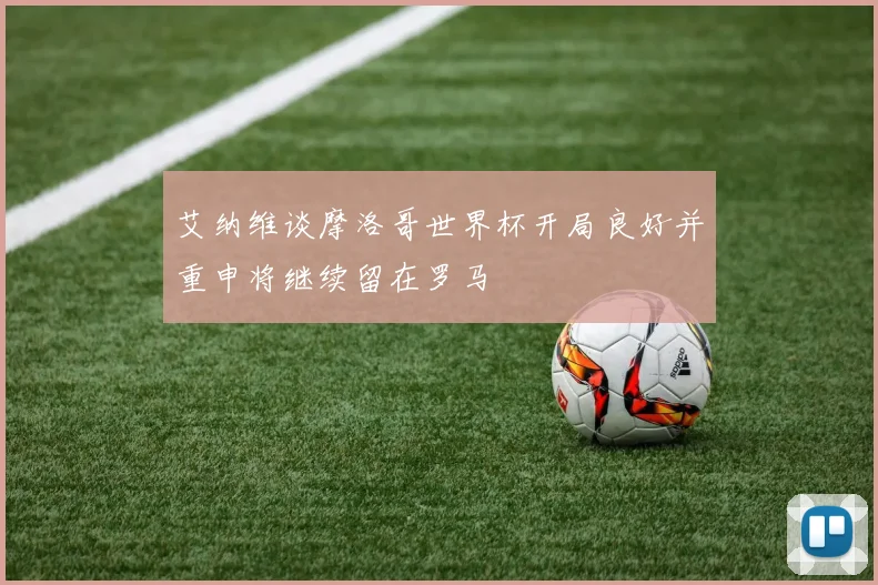 艾纳维谈摩洛哥世界杯开局良好并重申将继续留在罗马
